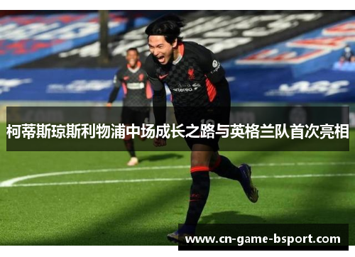 柯蒂斯琼斯利物浦中场成长之路与英格兰队首次亮相