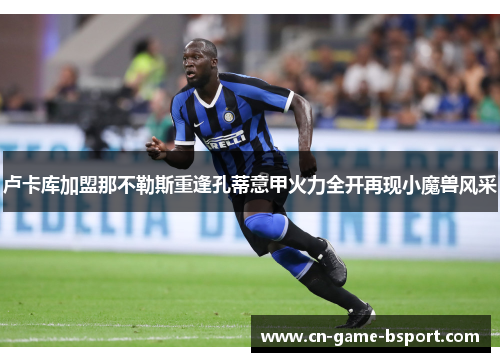 卢卡库加盟那不勒斯重逢孔蒂意甲火力全开再现小魔兽风采
