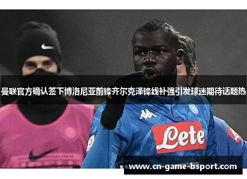 曼联官方确认签下博洛尼亚前锋齐尔克泽锋线补强引发球迷期待话题热