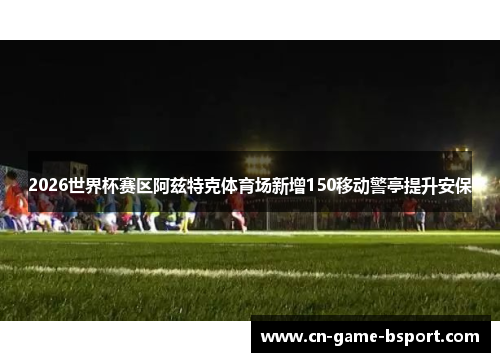 2026世界杯赛区阿兹特克体育场新增150移动警亭提升安保 2026世界杯赛区阿兹特克体育场新增150移动警亭提升安保